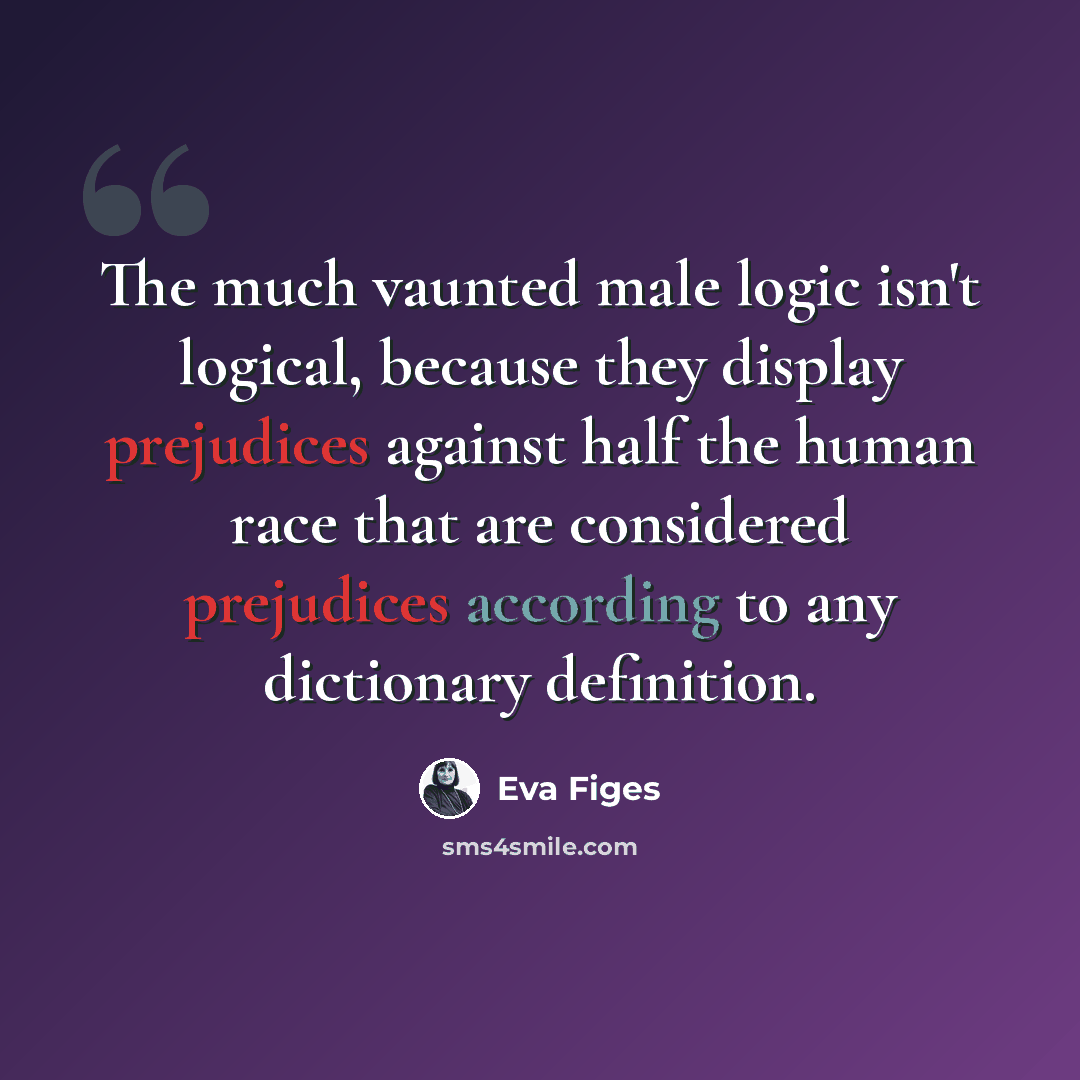 “The much vaunted male logic isn't logical, because they display prejudices against half the human race that are considered prejudices according to any dictionary definition.” quote by Eva Figes