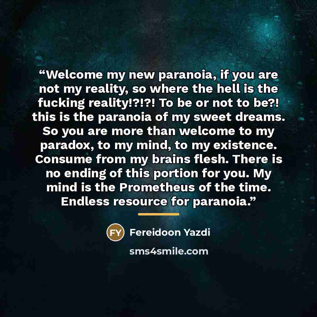 “Welcome my new paranoia, if you are not my reality, so where the hell is the fucking reality!?!?! To be or not to be?! this is the paranoia of my sweet dreams. So you are more than welcome to my paradox, to my mind, to my existence. Consume from my brains flesh. There is no ending of this portion…” quote by Fereidoon Yazdi