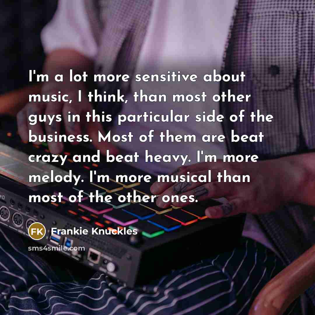 “I'm a lot more sensitive about music, I think, than most other guys in this particular side of the business. Most of them are beat crazy and beat heavy. I'm more melody. I'm more musical than most of the other ones.” quote by Frankie Knuckles