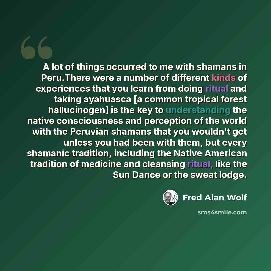 “A lot of things occurred to me with shamans in Peru.There were a number of different kinds of experiences that you learn from doing ritual and taking ayahuasca [a common tropical forest hallucinogen] is the key to understanding the native consciousness and perception of the world with the Peruvian…” quote by Fred Alan Wolf
