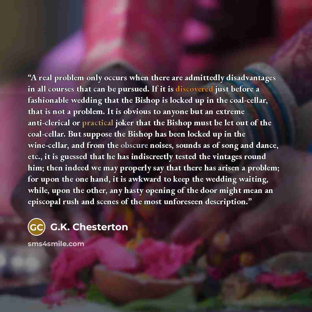 “A real problem only occurs when there are admittedly disadvantages in all courses that can be pursued. If it is discovered just before a fashionable wedding that the Bishop is locked up in the coal-cellar, that is not a problem. It is obvious to anyone but an extreme anti-clerical or practical…” quote by G.K. Chesterton