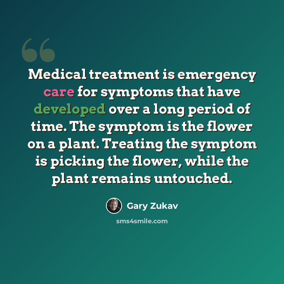 “Medical treatment is emergency care for symptoms that have developed over a long period of time. The symptom is the flower on a plant. Treating the symptom is picking the flower, while the plant remains untouched.” quote by Gary Zukav