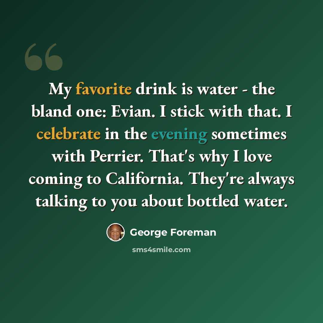 “My favorite drink is water - the bland one: Evian. I stick with that. I celebrate in the evening sometimes with Perrier. That's why I love coming to California. They're always talking to you about bottled water.” quote by George Foreman