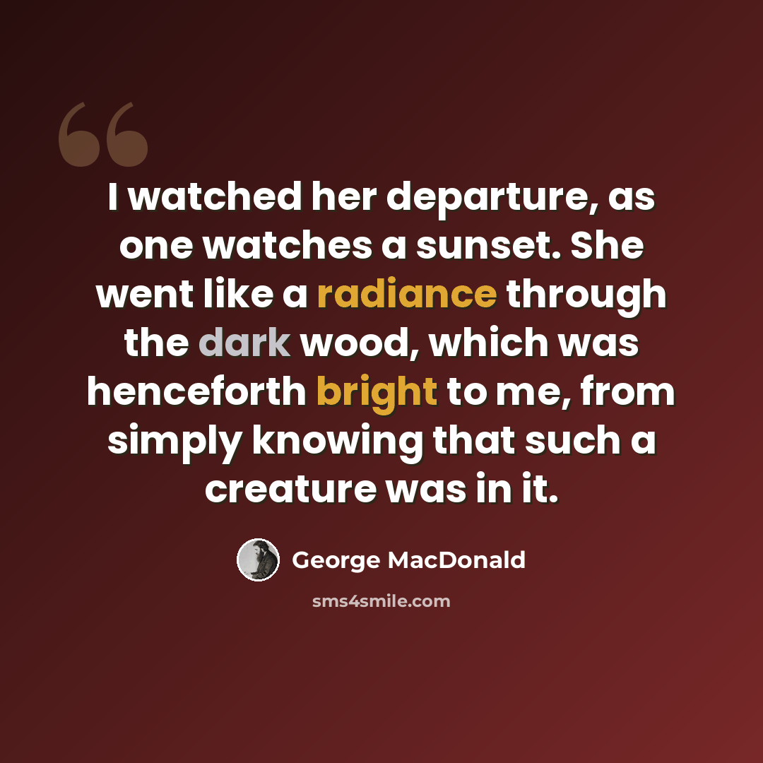 “I watched her departure, as one watches a sunset. She went like a radiance through the dark wood, which was henceforth bright to me, from simply knowing that such a creature was in it.” quote by George MacDonald