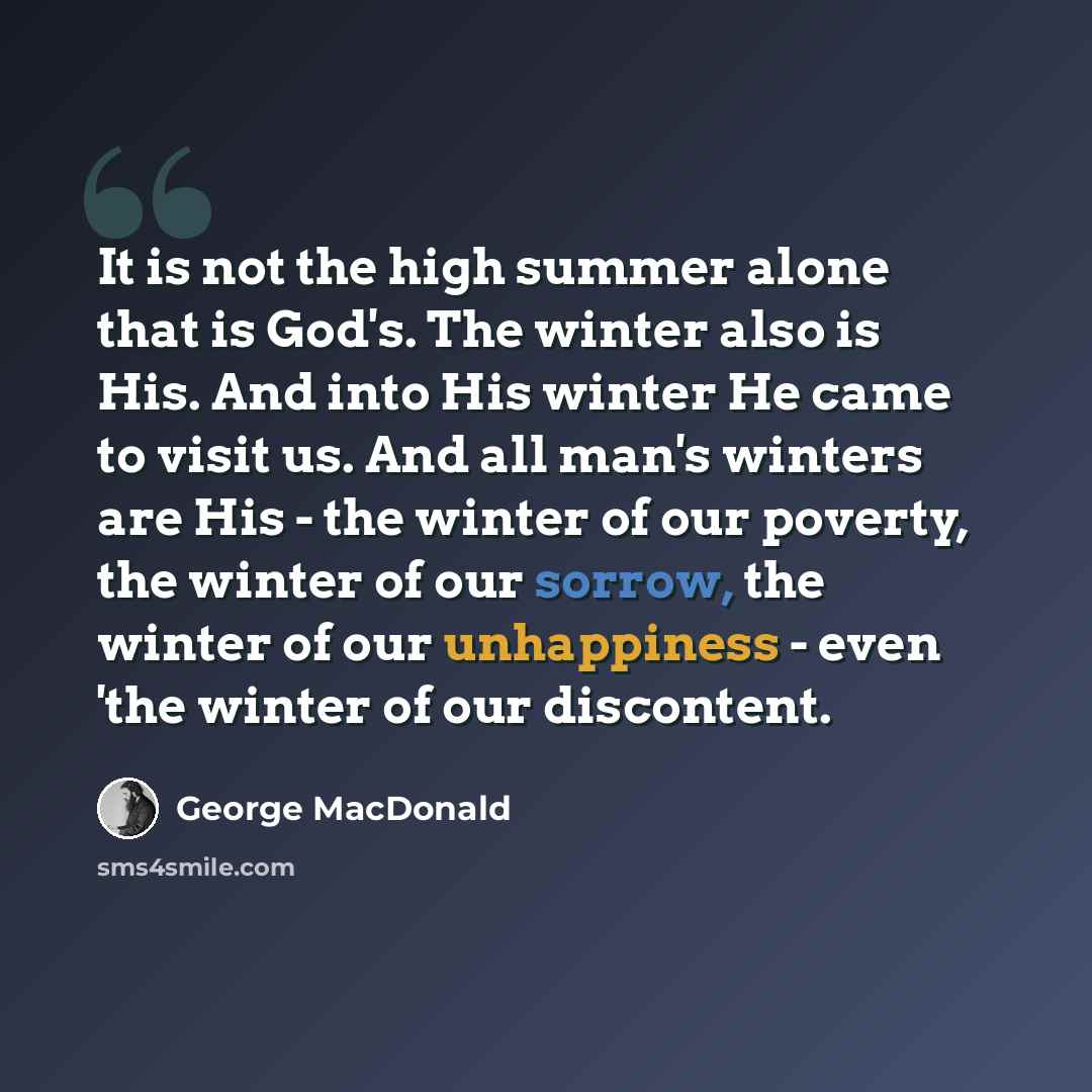 “It is not the high summer alone that is God's. The winter also is His. And into His winter He came to visit us. And all man's winters are His - the winter of our poverty, the winter of our sorrow, the winter of our unhappiness - even 'the winter of our discontent.” quote by George MacDonald
