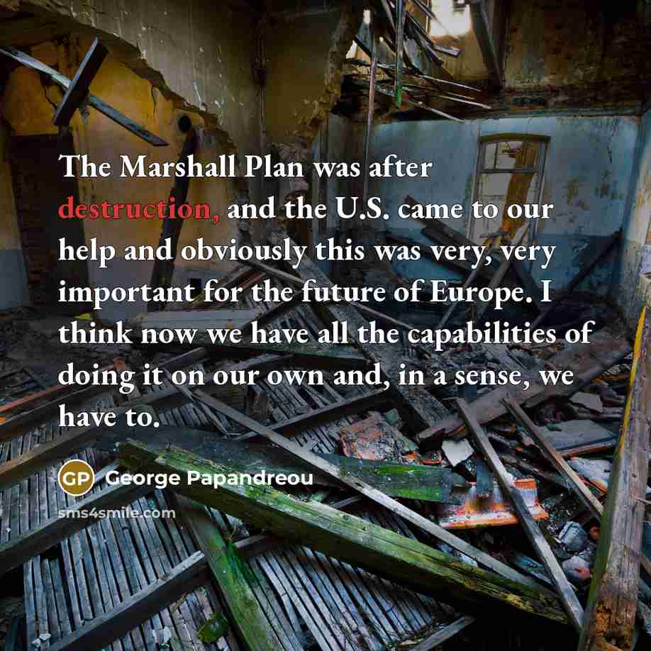 “The Marshall Plan was after destruction, and the U.S. came to our help and obviously this was very, very important for the future of Europe. I think now we have all the capabilities of doing it on our own and, in a sense, we have to.” quote by George Papandreou