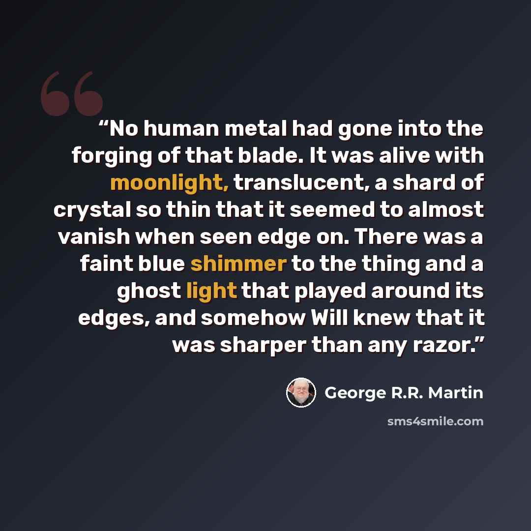 “No human metal had gone into the forging of that blade. It was alive with moonlight, translucent, a shard of crystal so thin that it seemed to almost vanish when seen edge on. There was a faint blue shimmer to the thing and a ghost light that played around its edges, and somehow Will knew that it…” quote by George R.R. Martin