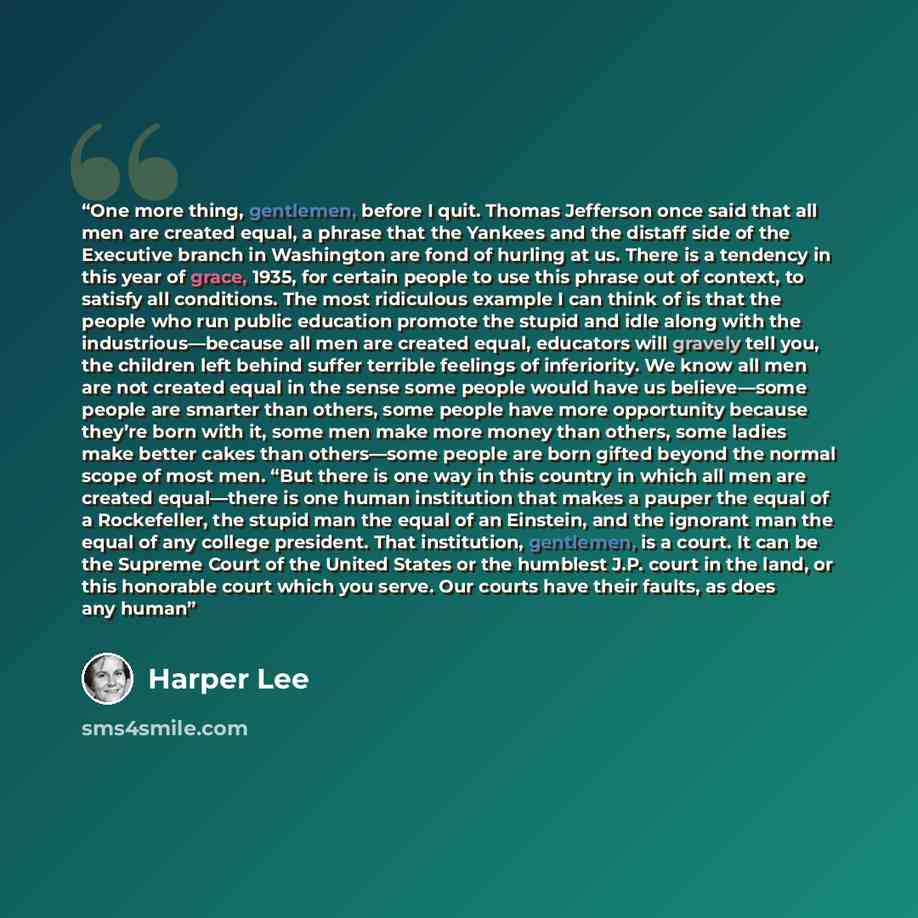 “One more thing, gentlemen, before I quit. Thomas Jefferson once said that all men are created equal, a phrase that the Yankees and the distaff side of the Executive branch in Washington are fond of hurling at us. There is a tendency in this year of grace, 1935, for certain people to use this…” quote by Harper Lee