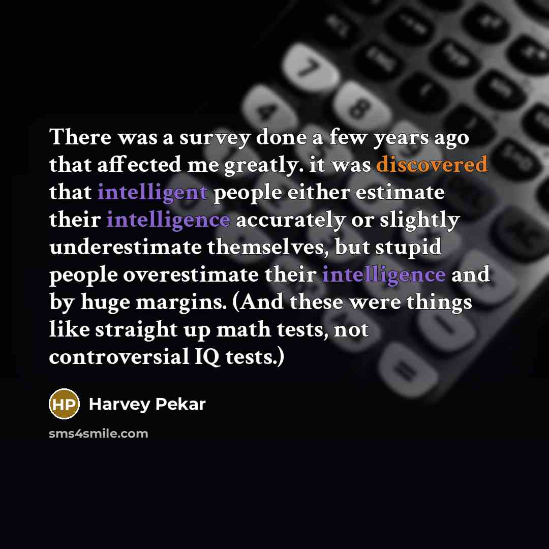 “There was a survey done a few years ago that affected me greatly. it was discovered that intelligent people either estimate their intelligence accurately or slightly underestimate themselves, but stupid people overestimate their intelligence and by huge margins. (And these were things like…” quote by Harvey Pekar