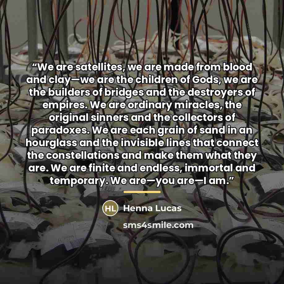 “We are satellites, we are made from blood and clay—we are the children of Gods, we are the builders of bridges and the destroyers of empires. We are ordinary miracles, the original sinners and the collectors of paradoxes. We are each grain of sand in an hourglass and the invisible lines that…” quote by Henna Lucas
