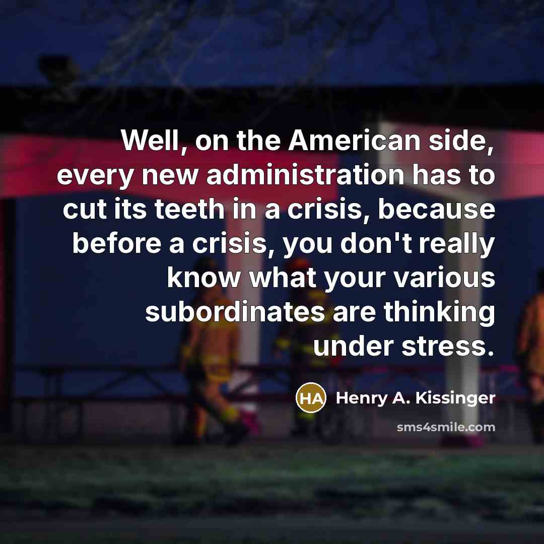“Well, on the American side, every new administration has to cut its teeth in a crisis, because before a crisis, you don't really know what your various subordinates are thinking under stress.” quote by Henry A. Kissinger