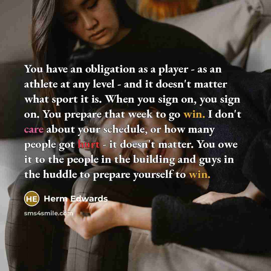 “You have an obligation as a player - as an athlete at any level - and it doesn't matter what sport it is. When you sign on, you sign on. You prepare that week to go win. I don't care about your schedule, or how many people got hurt - it doesn't matter. You owe it to the people in the building and…” quote by Herm Edwards