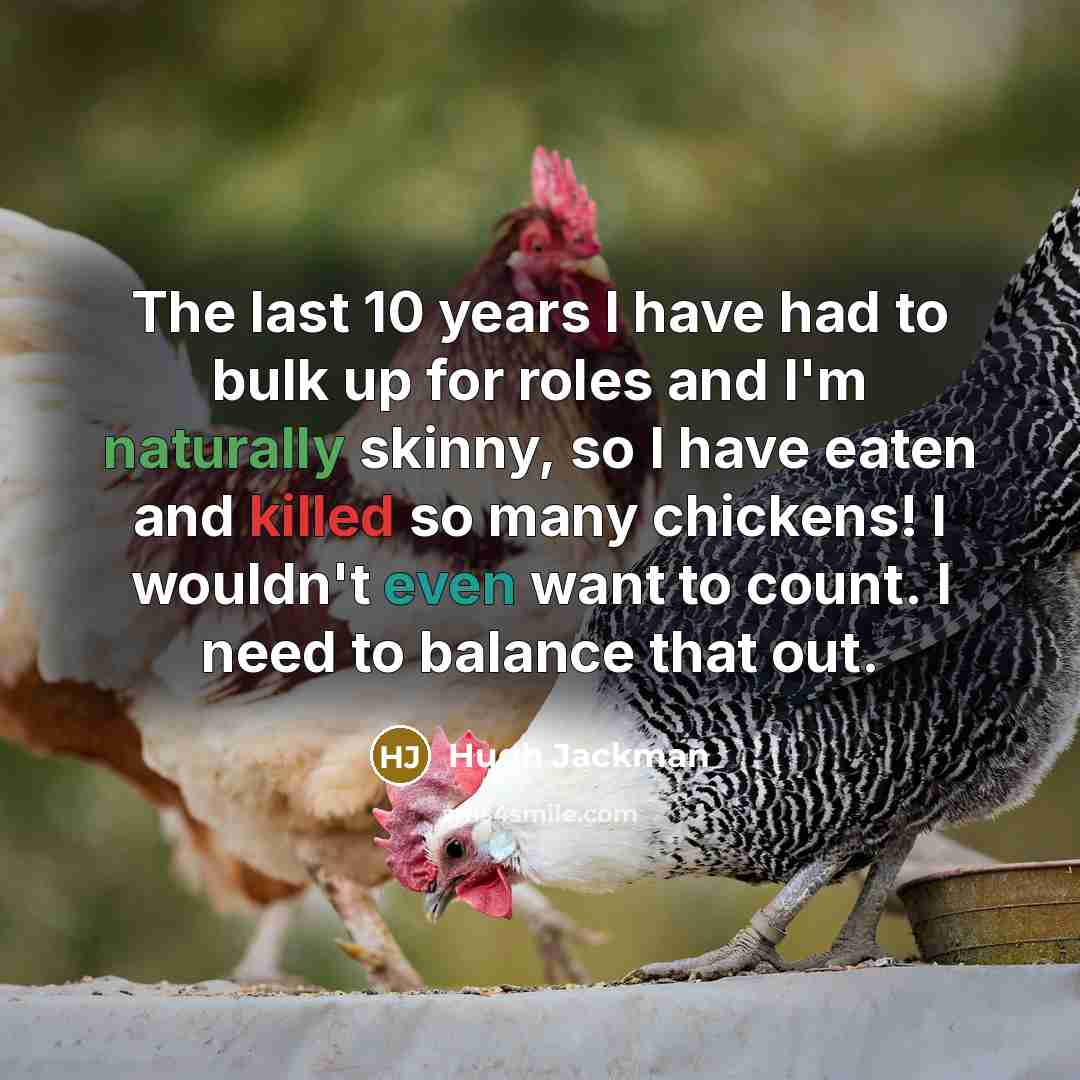 “The last 10 years I have had to bulk up for roles and I'm naturally skinny, so I have eaten and killed so many chickens! I wouldn't even want to count. I need to balance that out.” quote by Hugh Jackman