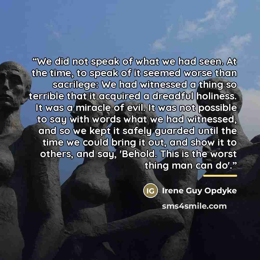“We did not speak of what we had seen. At the time, to speak of it seemed worse than sacrilege: We had witnessed a thing so terrible that it acquired a dreadful holiness. It was a miracle of evil. It was not possible to say with words what we had witnessed, and so we kept it safely guarded until…” quote by Irene Guy Opdyke