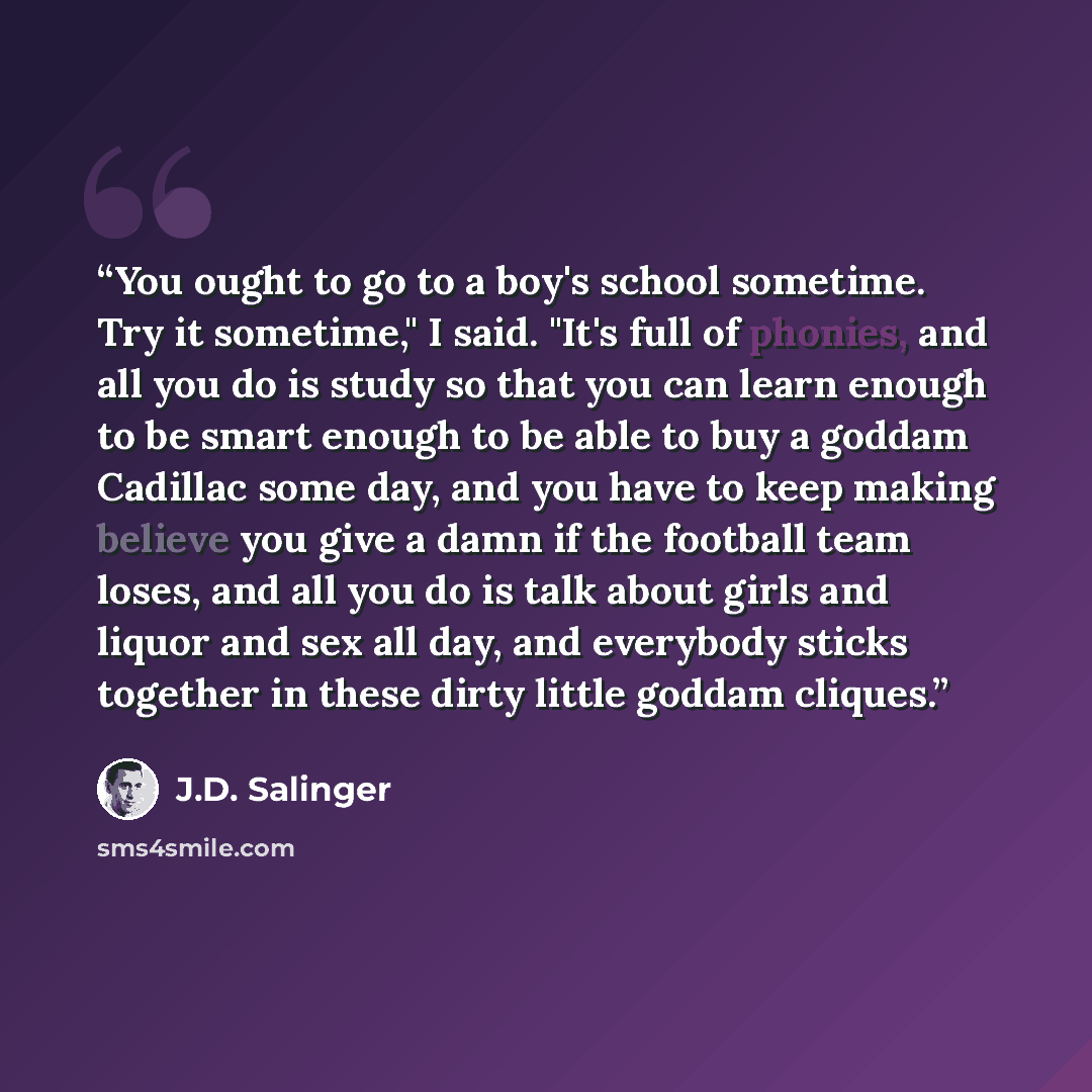 “You ought to go to a boy's school sometime. Try it sometime," I said. "It's full of phonies, and all you do is study so that you can learn enough to be smart enough to be able to buy a goddam Cadillac some day, and you have to keep making believe you give a damn if the football team loses, and all…” quote by J.D. Salinger