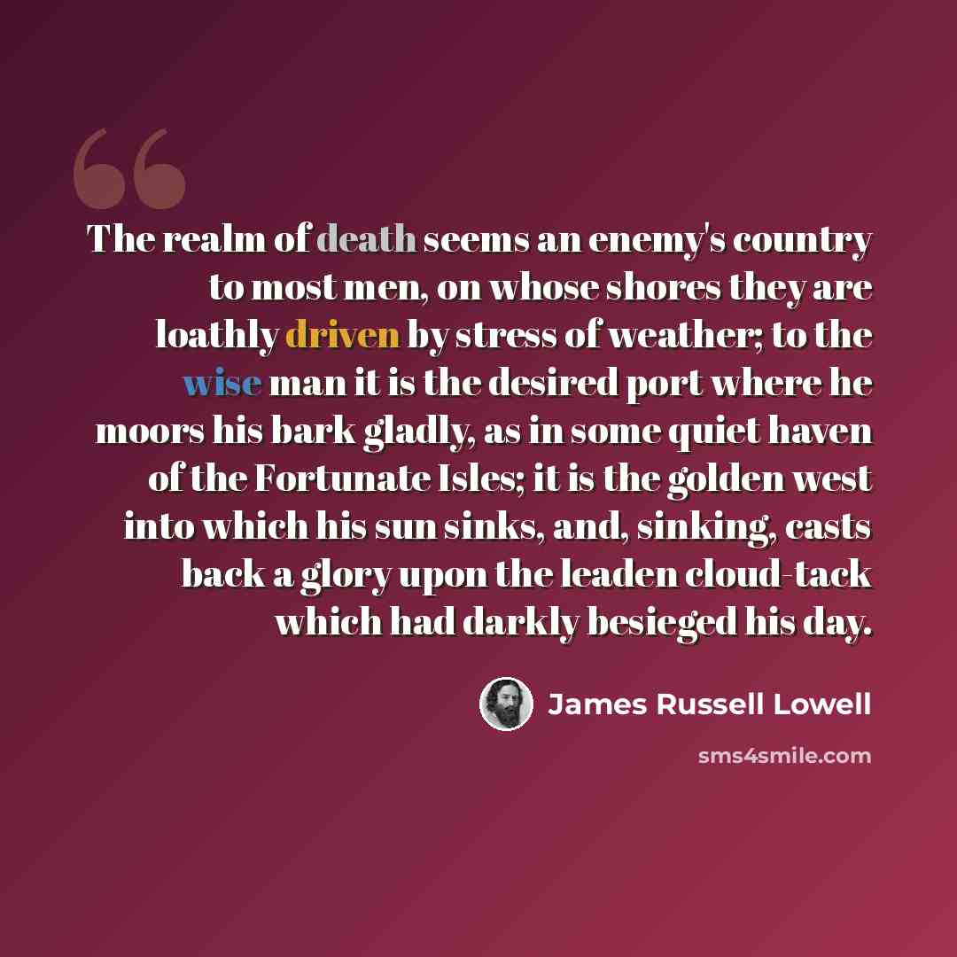 “The realm of death seems an enemy's country to most men, on whose shores they are loathly driven by stress of weather; to the wise man it is the desired port where he moors his bark gladly, as in some quiet haven of the Fortunate Isles; it is the golden west into which his sun sinks, and, sinking…” quote by James Russell Lowell