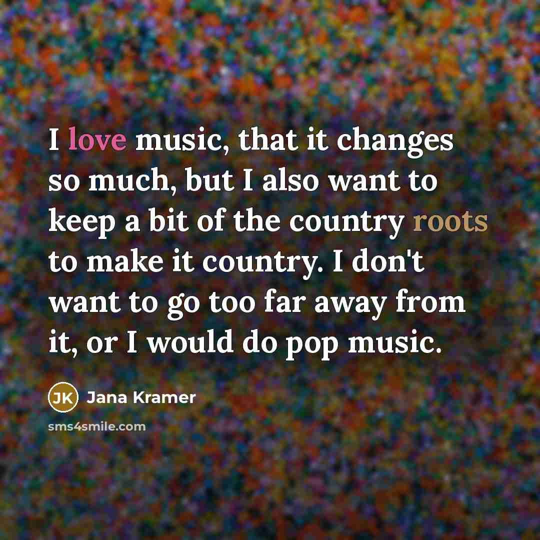 “I love music, that it changes so much, but I also want to keep a bit of the country roots to make it country. I don't want to go too far away from it, or I would do pop music.” quote by Jana Kramer