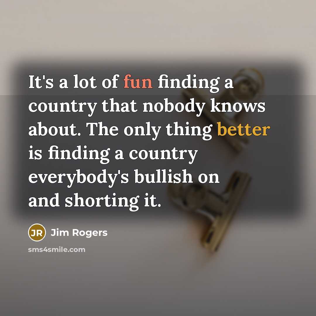 “It's a lot of fun finding a country that nobody knows about. The only thing better is finding a country everybody's bullish on and shorting it.” quote by Jim Rogers