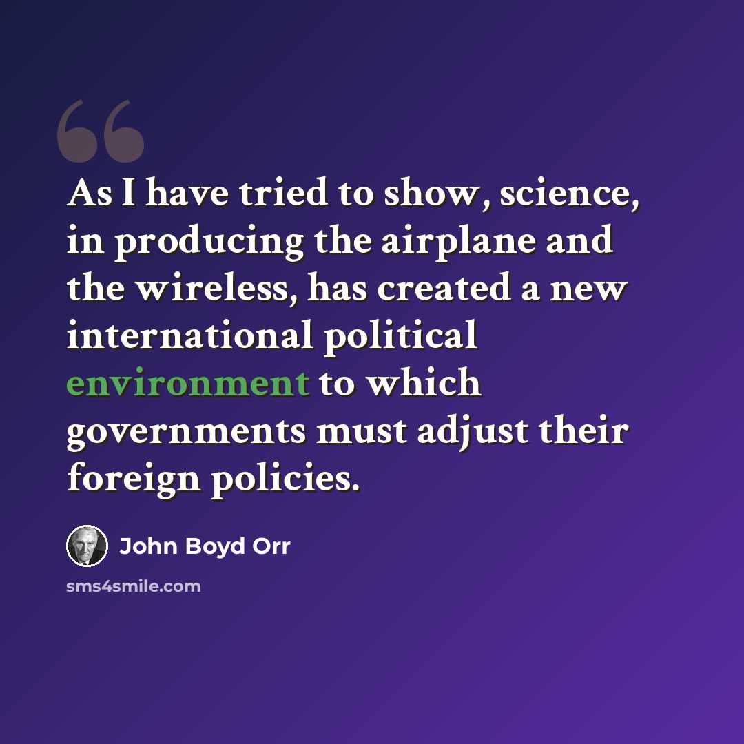 “As I have tried to show, science, in producing the airplane and the wireless, has created a new international political environment to which governments must adjust their foreign policies.” quote by John Boyd Orr