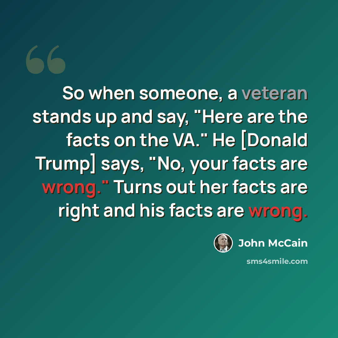 “So when someone, a veteran stands up and say, "Here are the facts on the VA." He [Donald Trump] says, "No, your facts are wrong." Turns out her facts are right and his facts are wrong.” quote by John McCain