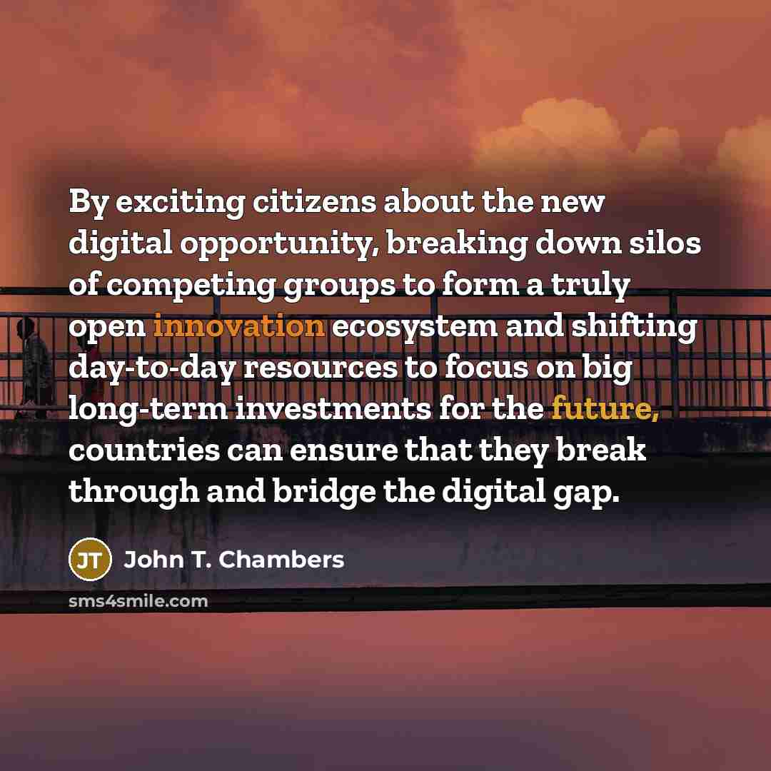 “By exciting citizens about the new digital opportunity, breaking down silos of competing groups to form a truly open innovation ecosystem and shifting day-to-day resources to focus on big long-term investments for the future, countries can ensure that they break through and bridge the digital gap.” quote by John T. Chambers