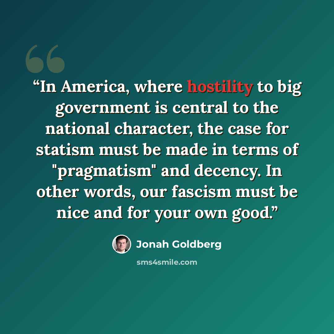 “In America, where hostility to big government is central to the national character, the case for statism must be made in terms of "pragmatism" and decency. In other words, our fascism must be nice and for your own good.” quote by Jonah Goldberg