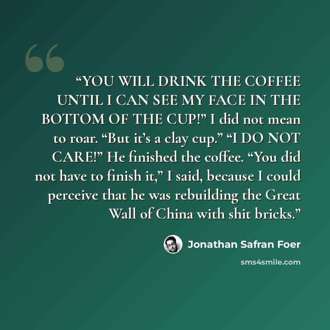 “YOU WILL DRINK THE COFFEE UNTIL I CAN SEE MY FACE IN THE BOTTOM OF THE CUP!” I did not mean to roar. “But it’s a clay cup.” “I DO NOT CARE!” He finished the coffee. “You did not have to finish it,” I said, because I could perceive that he was rebuilding the Great Wall of China with shit bricks.” quote by Jonathan Safran Foer