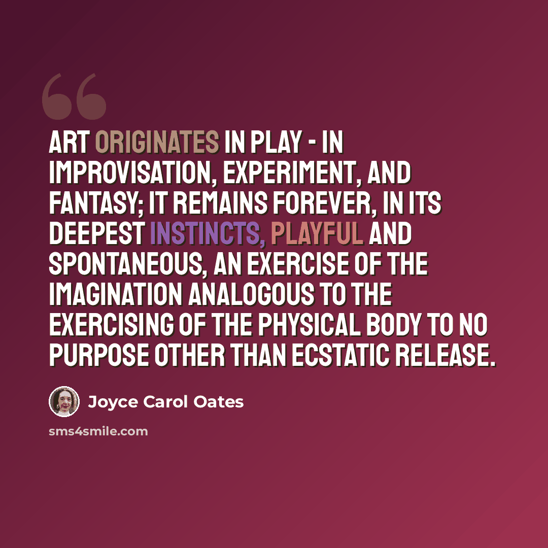 “Art originates in play - in improvisation, experiment, and fantasy; it remains forever, in its deepest instincts, playful and spontaneous, an exercise of the imagination analogous to the exercising of the physical body to no purpose other than ecstatic release.” quote by Joyce Carol Oates