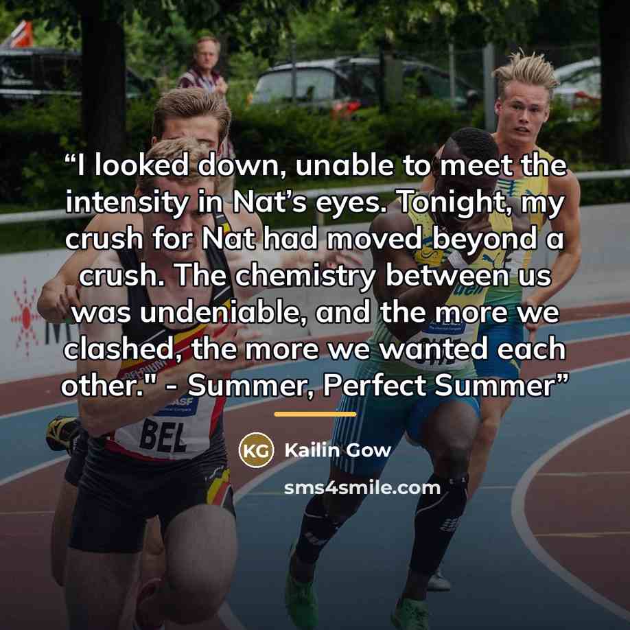 “I looked down, unable to meet the intensity in Nat’s eyes. Tonight, my crush for Nat had moved beyond a crush. The chemistry between us was undeniable, and the more we clashed, the more we wanted each other." - Summer, Perfect Summer” quote by Kailin Gow
