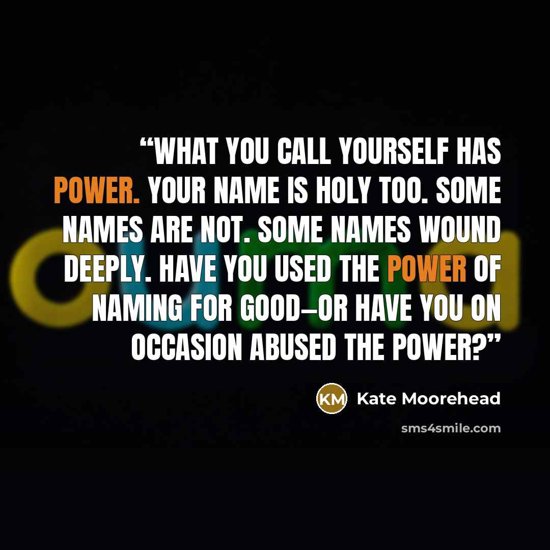 “What you call yourself has power. Your name is holy too. Some names are not. Some names wound deeply. Have you used the power of naming for good—or have you on occasion abused the power?” quote by Kate Moorehead