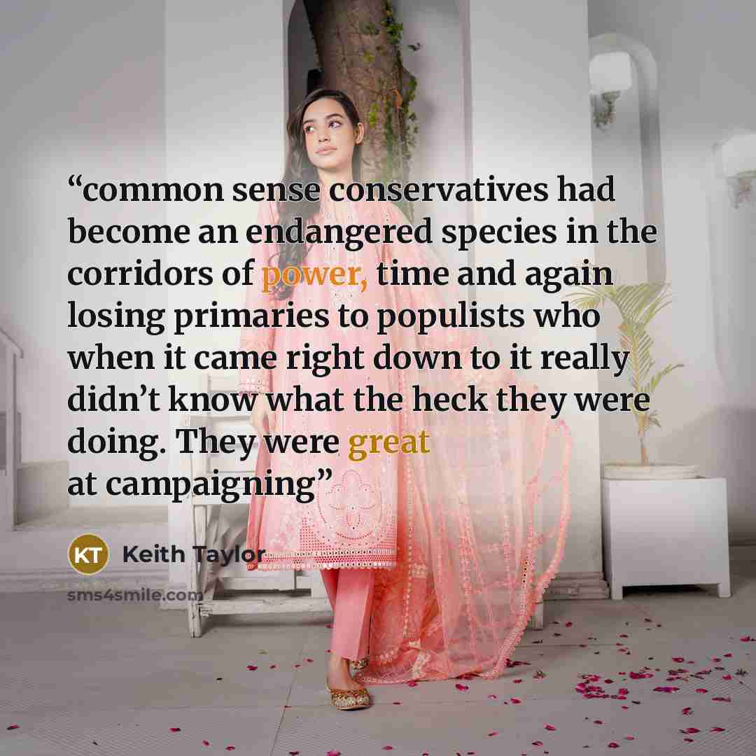 “common sense conservatives had become an endangered species in the corridors of power, time and again losing primaries to populists who when it came right down to it really didn’t know what the heck they were doing. They were great at campaigning” quote by Keith Taylor