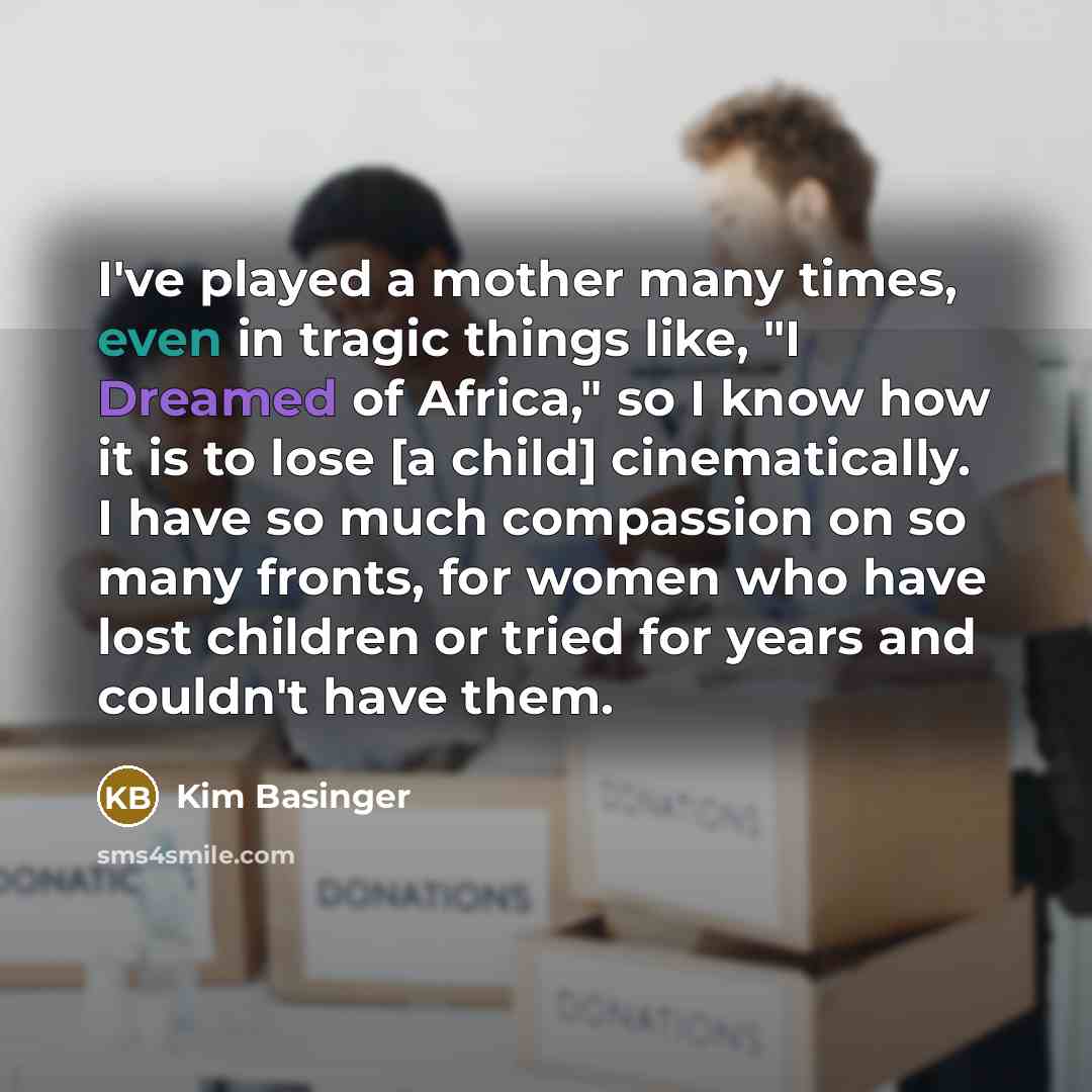 “I've played a mother many times, even in tragic things like, "I Dreamed of Africa," so I know how it is to lose [a child] cinematically. I have so much compassion on so many fronts, for women who have lost children or tried for years and couldn't have them.” quote by Kim Basinger