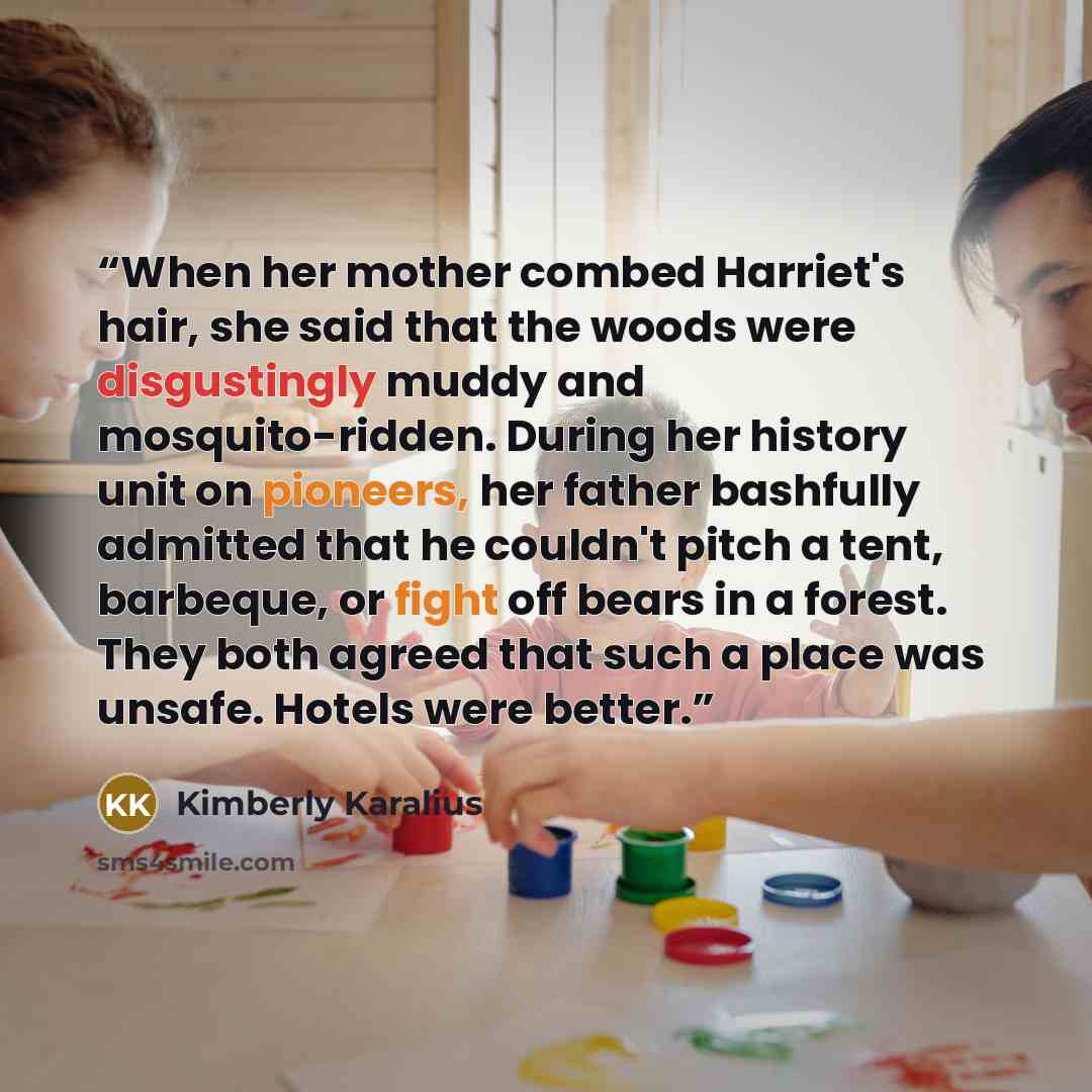 “When her mother combed Harriet's hair, she said that the woods were disgustingly muddy and mosquito-ridden. During her history unit on pioneers, her father bashfully admitted that he couldn't pitch a tent, barbeque, or fight off bears in a forest. They both agreed that such a place was unsafe…” quote by Kimberly Karalius