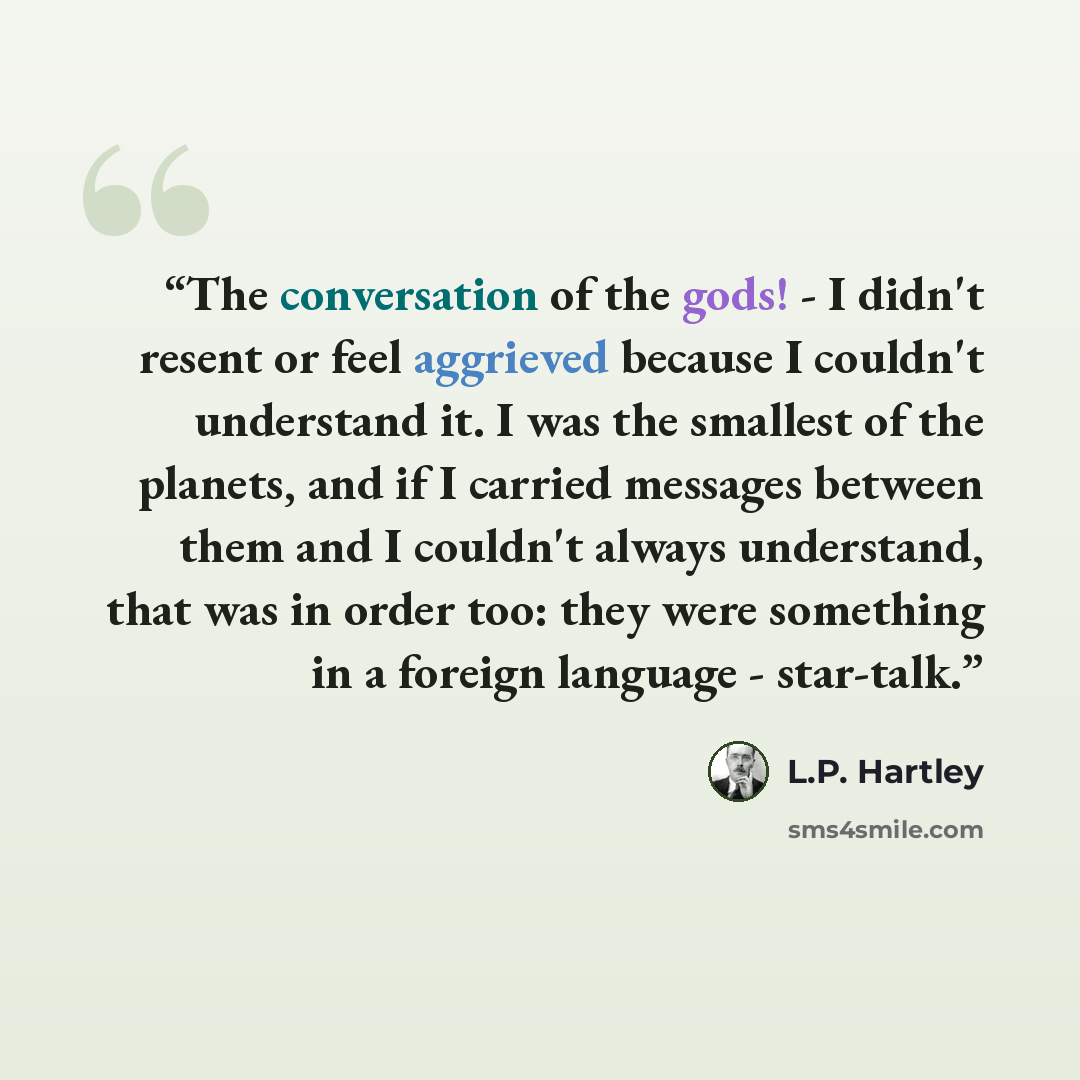 “The conversation of the gods! - I didn't resent or feel aggrieved because I couldn't understand it. I was the smallest of the planets, and if I carried messages between them and I couldn't always understand, that was in order too: they were something in a foreign language - star-talk.” quote by L.P. Hartley