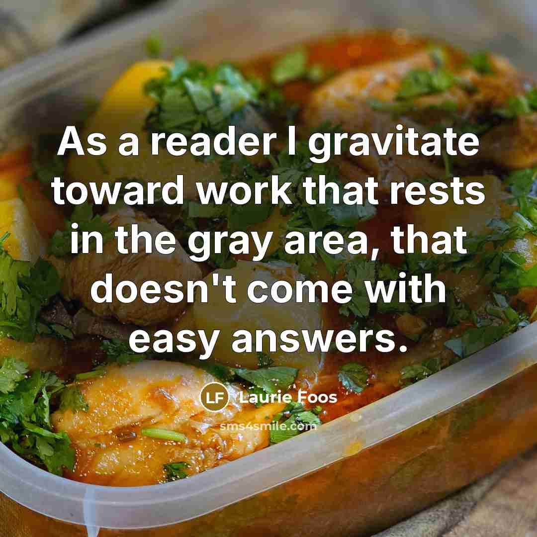 “As a reader I gravitate toward work that rests in the gray area, that doesn't come with easy answers.” quote by Laurie Foos