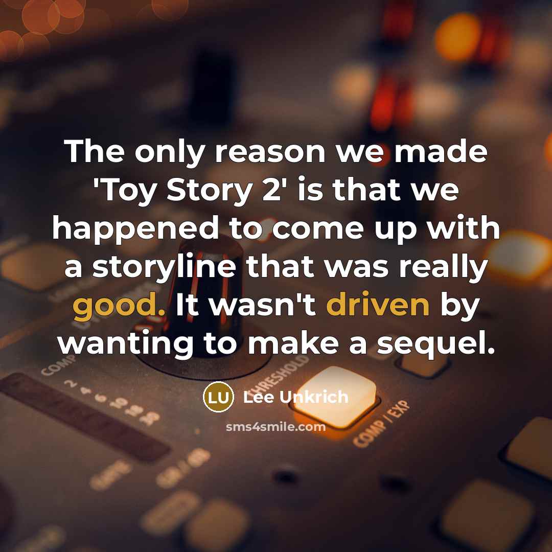 “The only reason we made 'Toy Story 2' is that we happened to come up with a storyline that was really good. It wasn't driven by wanting to make a sequel.” quote by Lee Unkrich