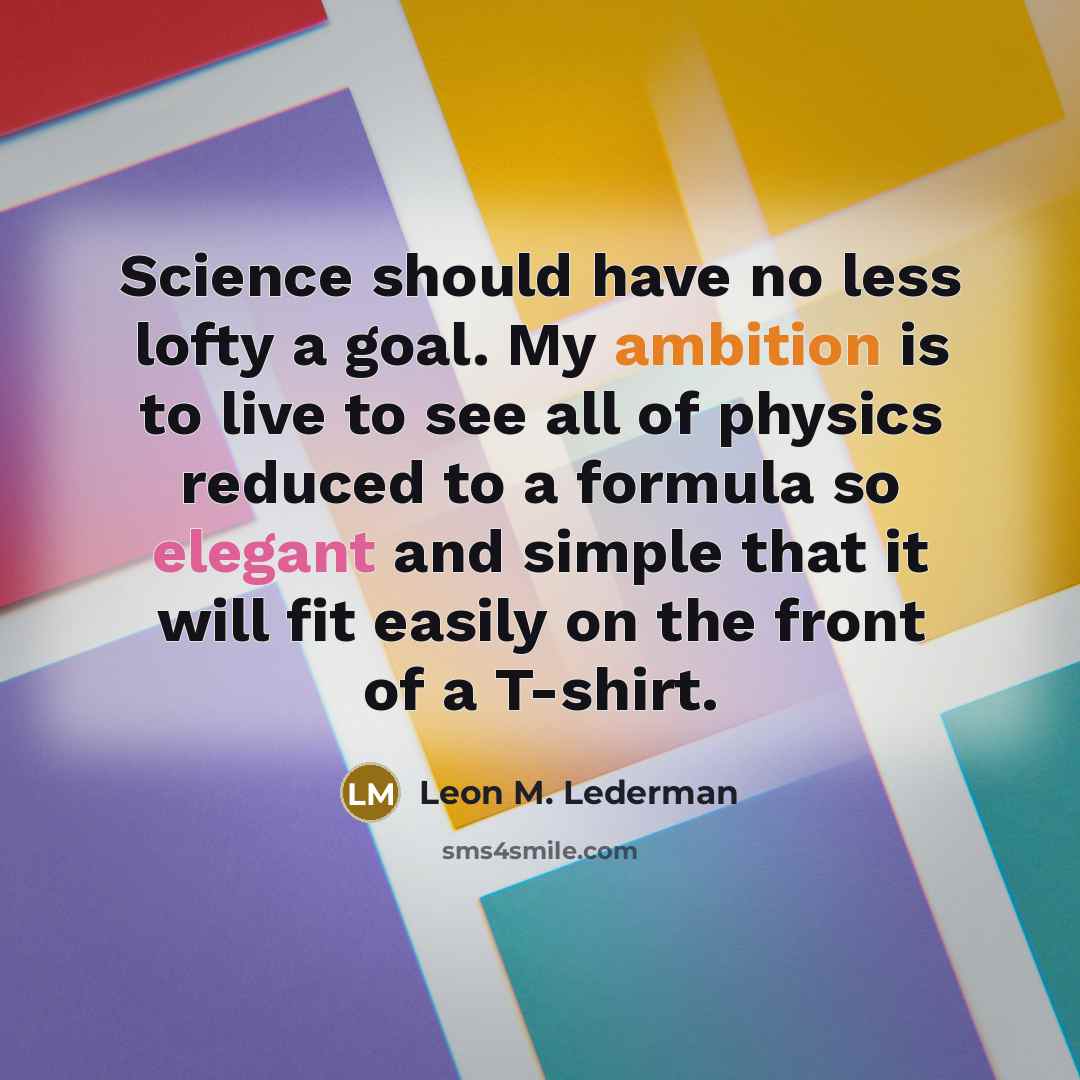 “Science should have no less lofty a goal. My ambition is to live to see all of physics reduced to a formula so elegant and simple that it will fit easily on the front of a T-shirt.” quote by Leon M. Lederman