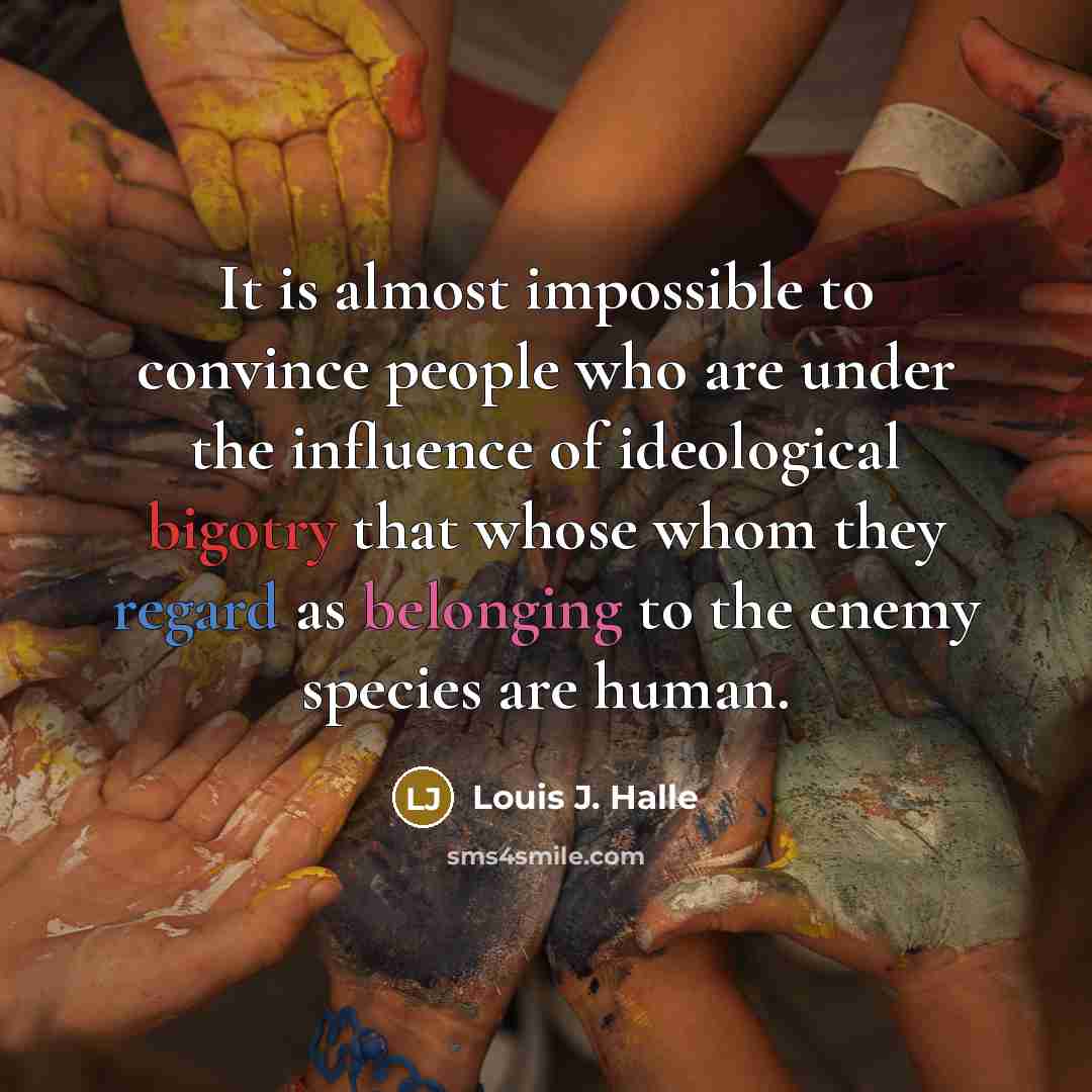 “It is almost impossible to convince people who are under the influence of ideological bigotry that whose whom they regard as belonging to the enemy species are human.” quote by Louis J. Halle