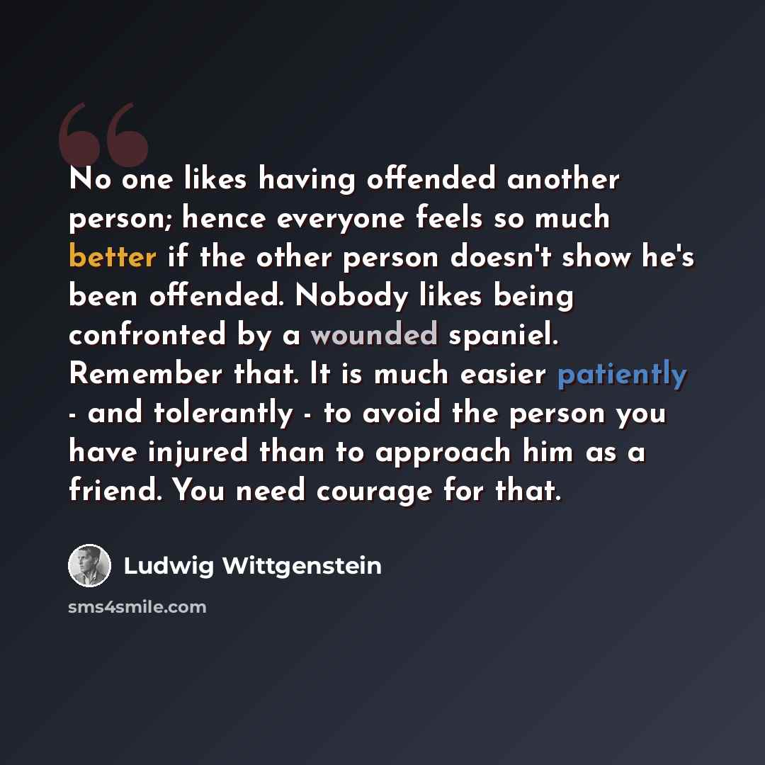 “No one likes having offended another person; hence everyone feels so much better if the other person doesn't show he's been offended. Nobody likes being confronted by a wounded spaniel. Remember that. It is much easier patiently - and tolerantly - to avoid the person you have injured than to…” quote by Ludwig Wittgenstein