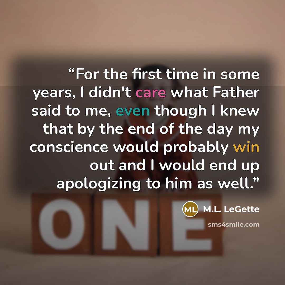 “For the first time in some years, I didn't care what Father said to me, even though I knew that by the end of the day my conscience would probably win out and I would end up apologizing to him as well.” quote by M.L. LeGette