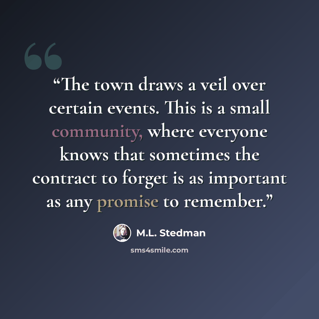 “The town draws a veil over certain events. This is a small community, where everyone knows that sometimes the contract to forget is as important as any promise to remember.” quote by M.L. Stedman