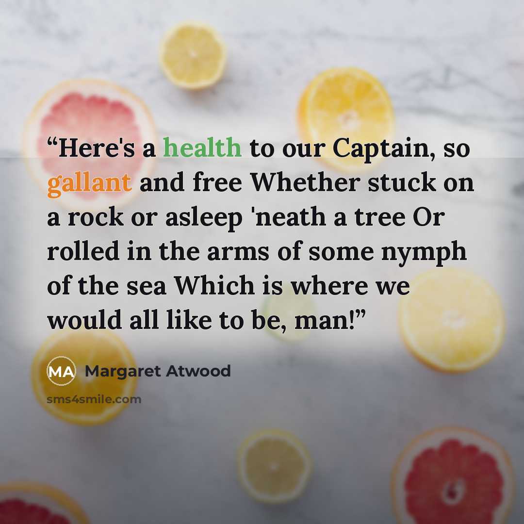 “Here's a health to our Captain, so gallant and free Whether stuck on a rock or asleep 'neath a tree Or rolled in the arms of some nymph of the sea Which is where we would all like to be, man!” quote by Margaret Atwood