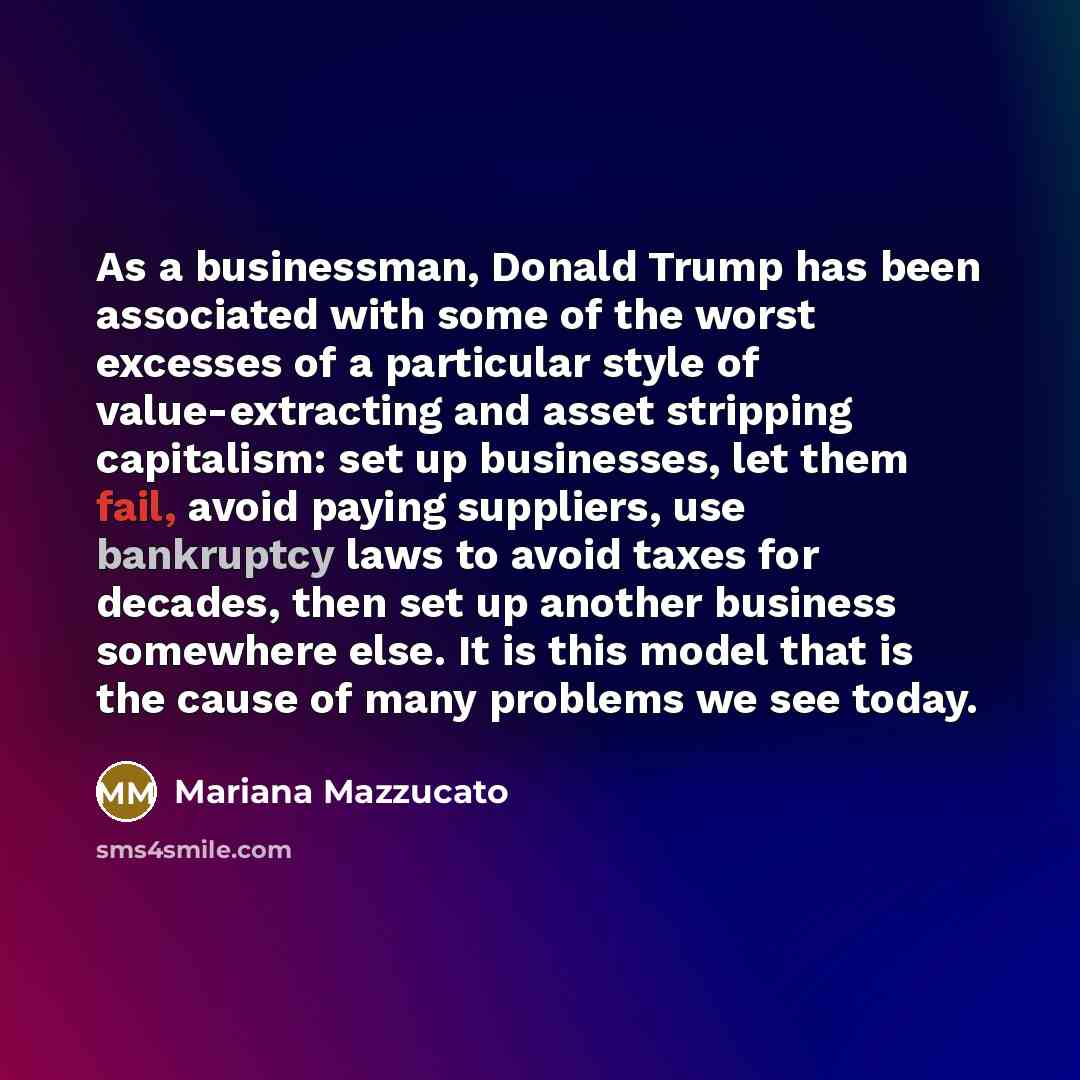 “As a businessman, Donald Trump has been associated with some of the worst excesses of a particular style of value-extracting and asset stripping capitalism: set up businesses, let them fail, avoid paying suppliers, use bankruptcy laws to avoid taxes for decades, then set up another business…” quote by Mariana Mazzucato