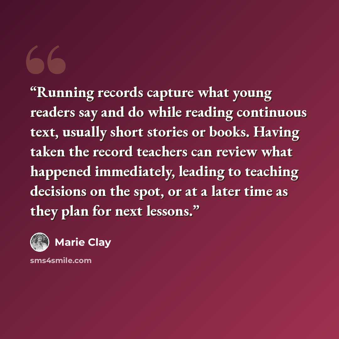 “Running records capture what young readers say and do while reading continuous text, usually short stories or books. Having taken the record teachers can review what happened immediately, leading to teaching decisions on the spot, or at a later time as they plan for next lessons.” quote by Marie Clay