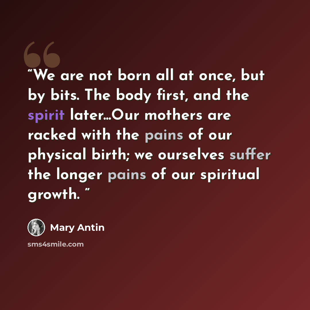“We are not born all at once, but by bits. The body first, and the spirit later...Our mothers are racked with the pains of our physical birth; we ourselves suffer the longer pains of our spiritual growth.” quote by Mary Antin