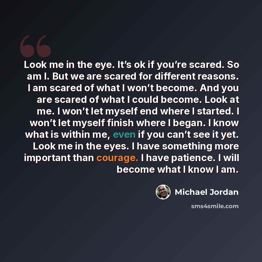 “Look me in the eye. It’s ok if you’re scared. So am I. But we are scared for different reasons. I am scared of what I won’t become. And you are scared of what I could become. Look at me. I won’t let myself end where I started. I won’t let myself finish where I began. I know what is within me, even…” quote by Michael Jordan