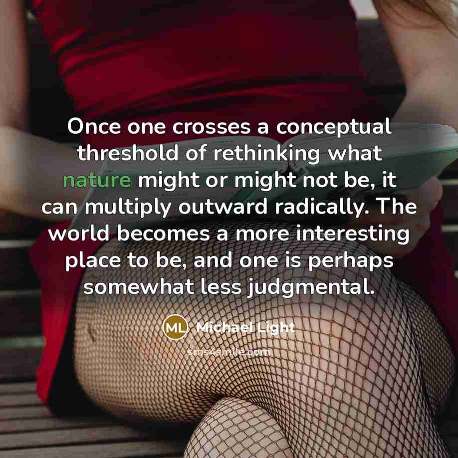 “Once one crosses a conceptual threshold of rethinking what nature might or might not be, it can multiply outward radically. The world becomes a more interesting place to be, and one is perhaps somewhat less judgmental.” quote by Michael Light