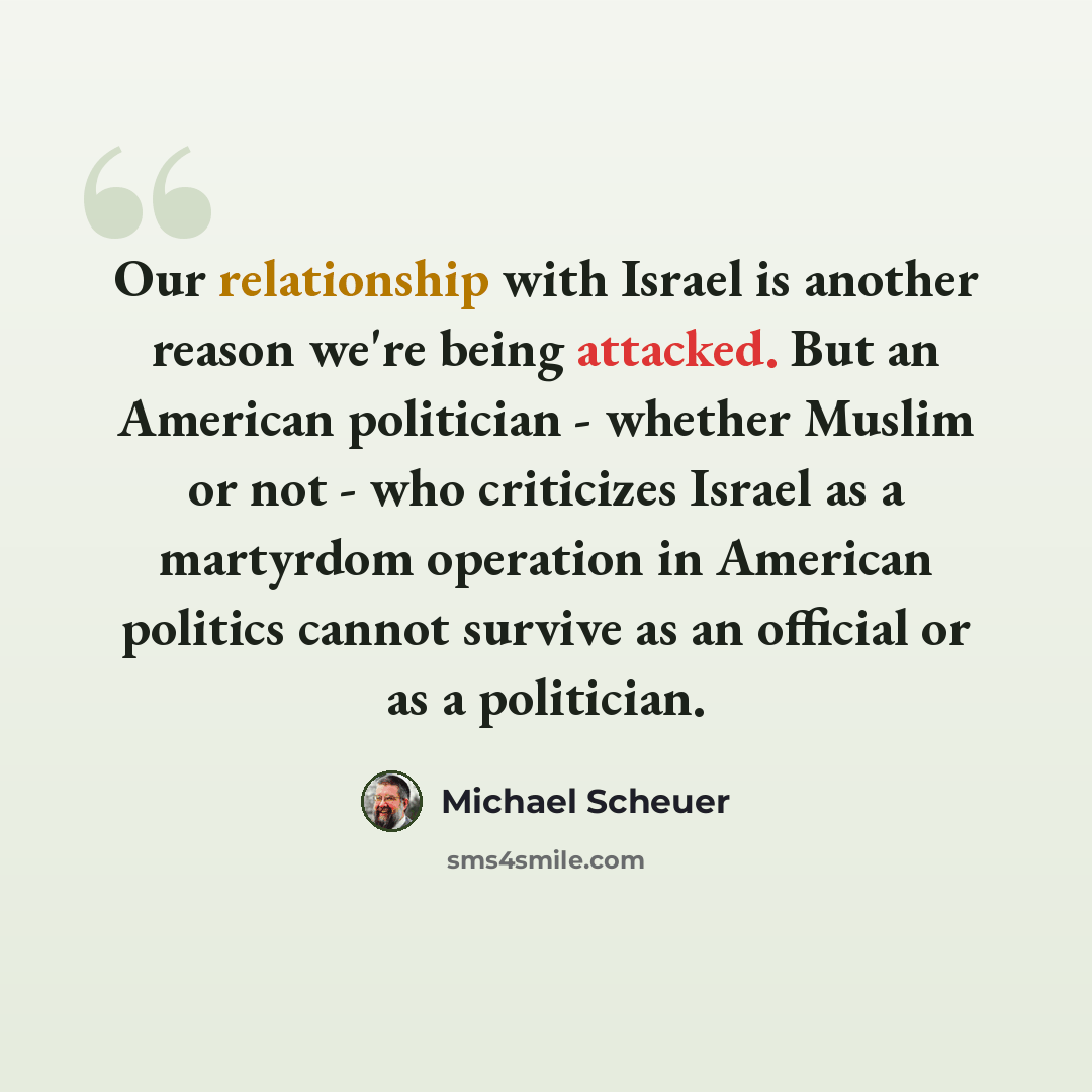 “Our relationship with Israel is another reason we're being attacked. But an American politician - whether Muslim or not - who criticizes Israel as a martyrdom operation in American politics cannot survive as an official or as a politician.” quote by Michael Scheuer