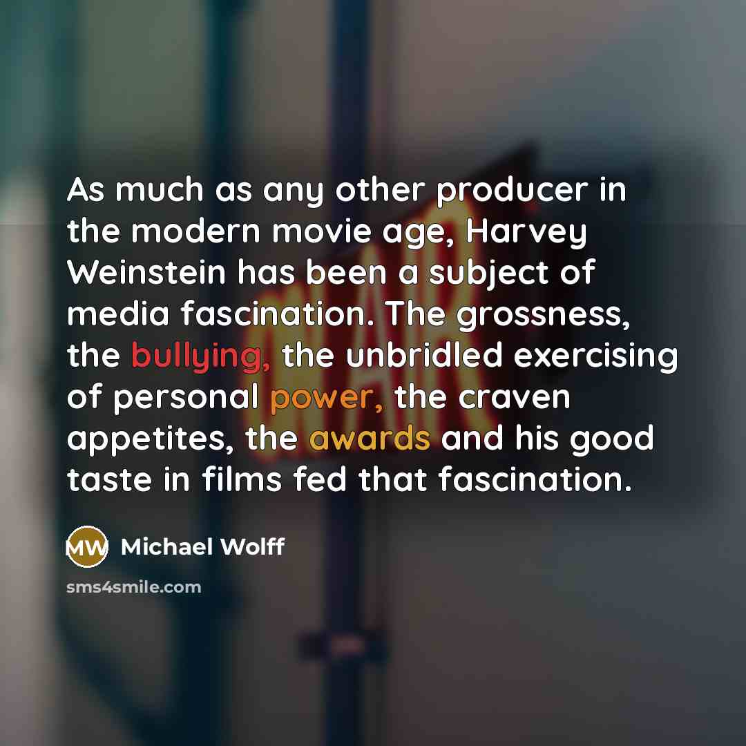 “As much as any other producer in the modern movie age, Harvey Weinstein has been a subject of media fascination. The grossness, the bullying, the unbridled exercising of personal power, the craven appetites, the awards and his good taste in films fed that fascination.” quote by Michael Wolff