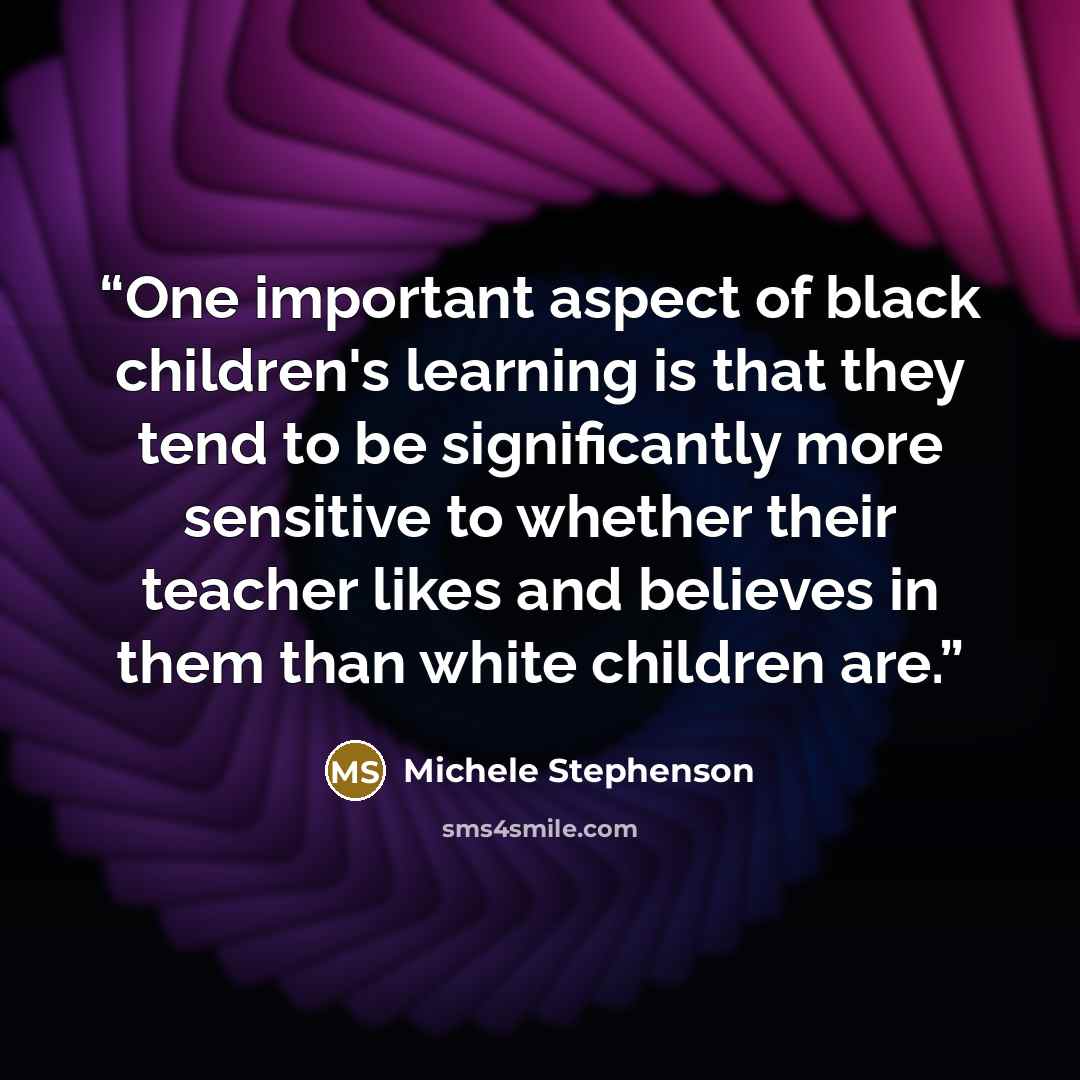 “One important aspect of black children's learning is that they tend to be significantly more sensitive to whether their teacher likes and believes in them than white children are.” quote by Michele Stephenson